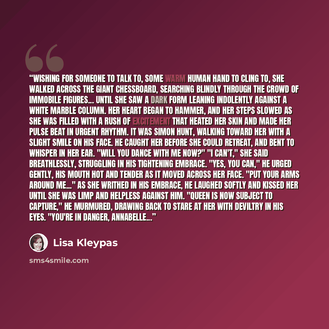 “Wishing for someone to talk to, some warm human hand to cling to, she walked across the giant chessboard, searching blindly through the crowd of immobile figures... until she saw a dark form leaning indolently against a white marble column. Her heart began to hammer, and her steps slowed as she…” quote by Lisa Kleypas