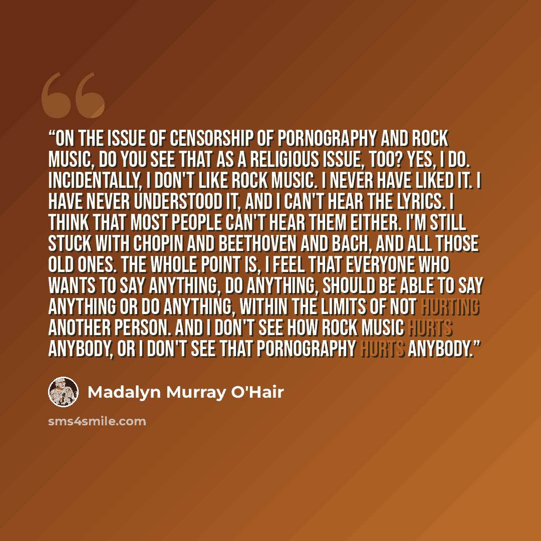“On the issue of censorship of pornography and rock music, do you see that as a religious issue, too? Yes, I do. Incidentally, I don't like rock music. I never have liked it. I have never understood it, and I can't hear the lyrics. I think that most people can't hear them either. I'm still stuck…” quote by Madalyn Murray O'Hair
