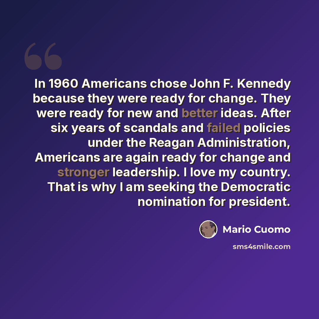 “In 1960 Americans chose John F. Kennedy because they were ready for change. They were ready for new and better ideas. After six years of scandals and failed policies under the Reagan Administration, Americans are again ready for change and stronger leadership. I love my country. That is why I am…” quote by Mario Cuomo