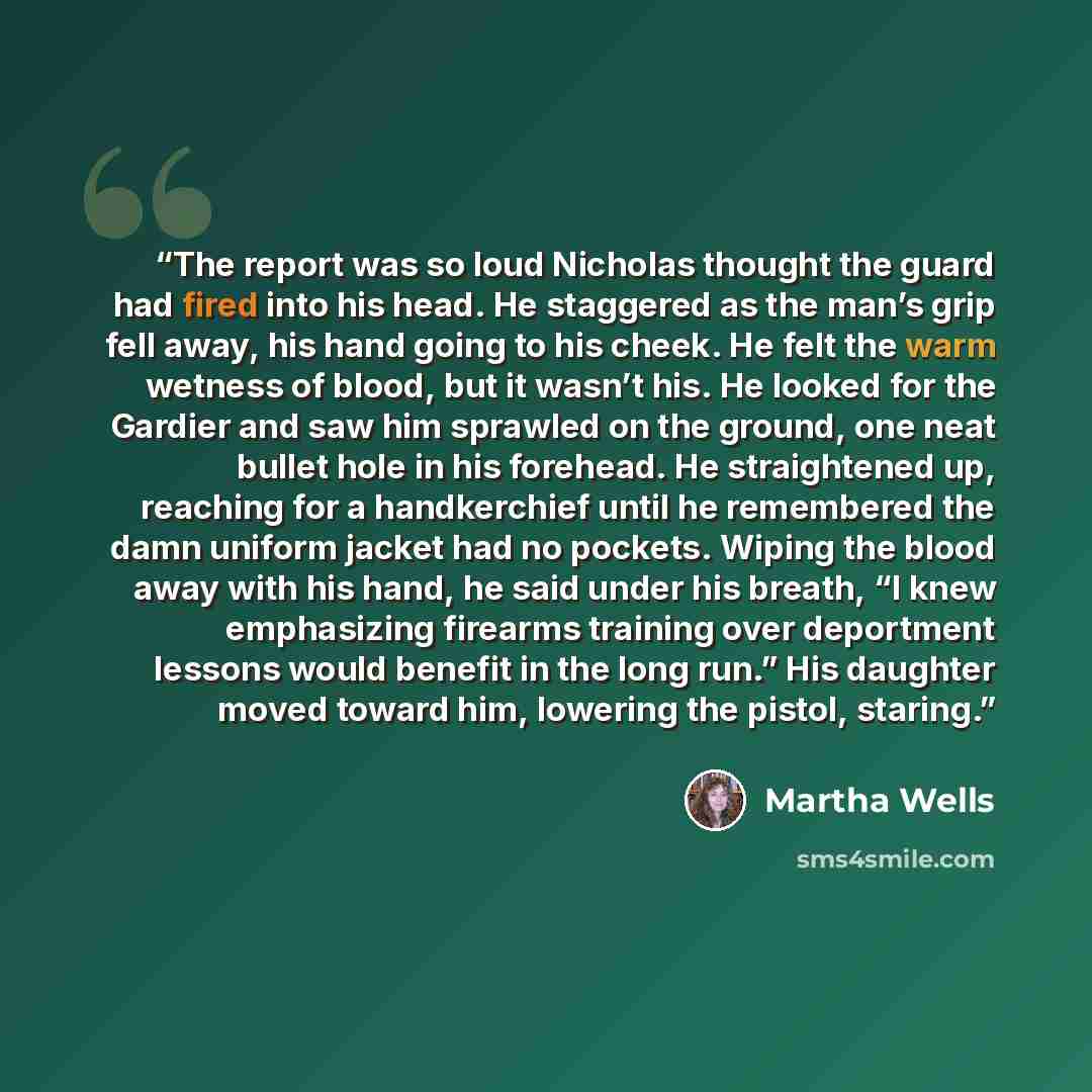 “The report was so loud Nicholas thought the guard had fired into his head. He staggered as the man’s grip fell away, his hand going to his cheek. He felt the warm wetness of blood, but it wasn’t his. He looked for the Gardier and saw him sprawled on the ground, one neat bullet hole in his…” quote by Martha Wells