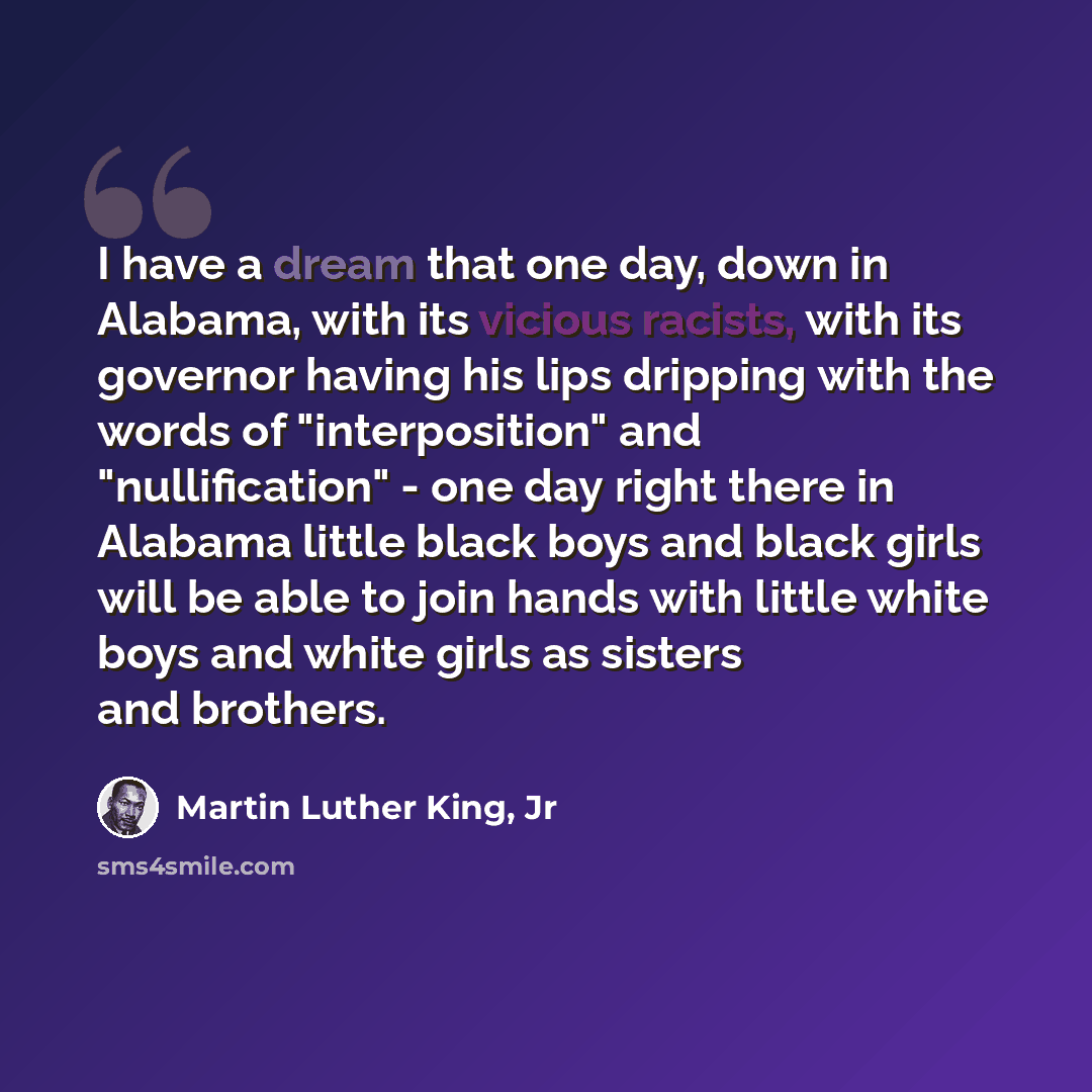 “I have a dream that one day, down in Alabama, with its vicious racists, with its governor having his lips dripping with the words of "interposition" and "nullification" - one day right there in Alabama little black boys and black girls will be able to join hands with little white boys and white…” quote by Martin Luther King, Jr