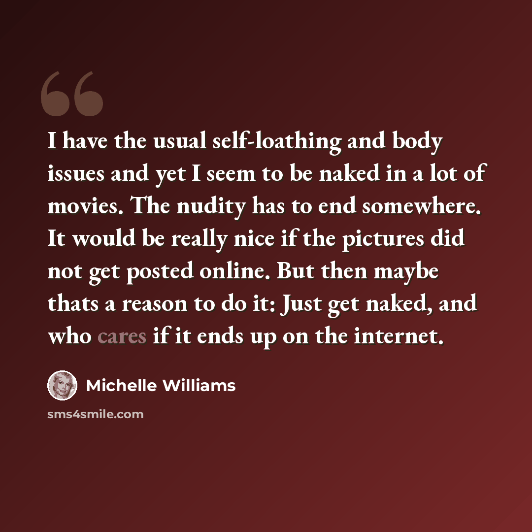 “I have the usual self-loathing and body issues and yet I seem to be naked in a lot of movies. The nudity has to end somewhere. It would be really nice if the pictures did not get posted online. But then maybe thats a reason to do it: Just get naked, and who cares if it ends up on the internet.” quote by Michelle Williams