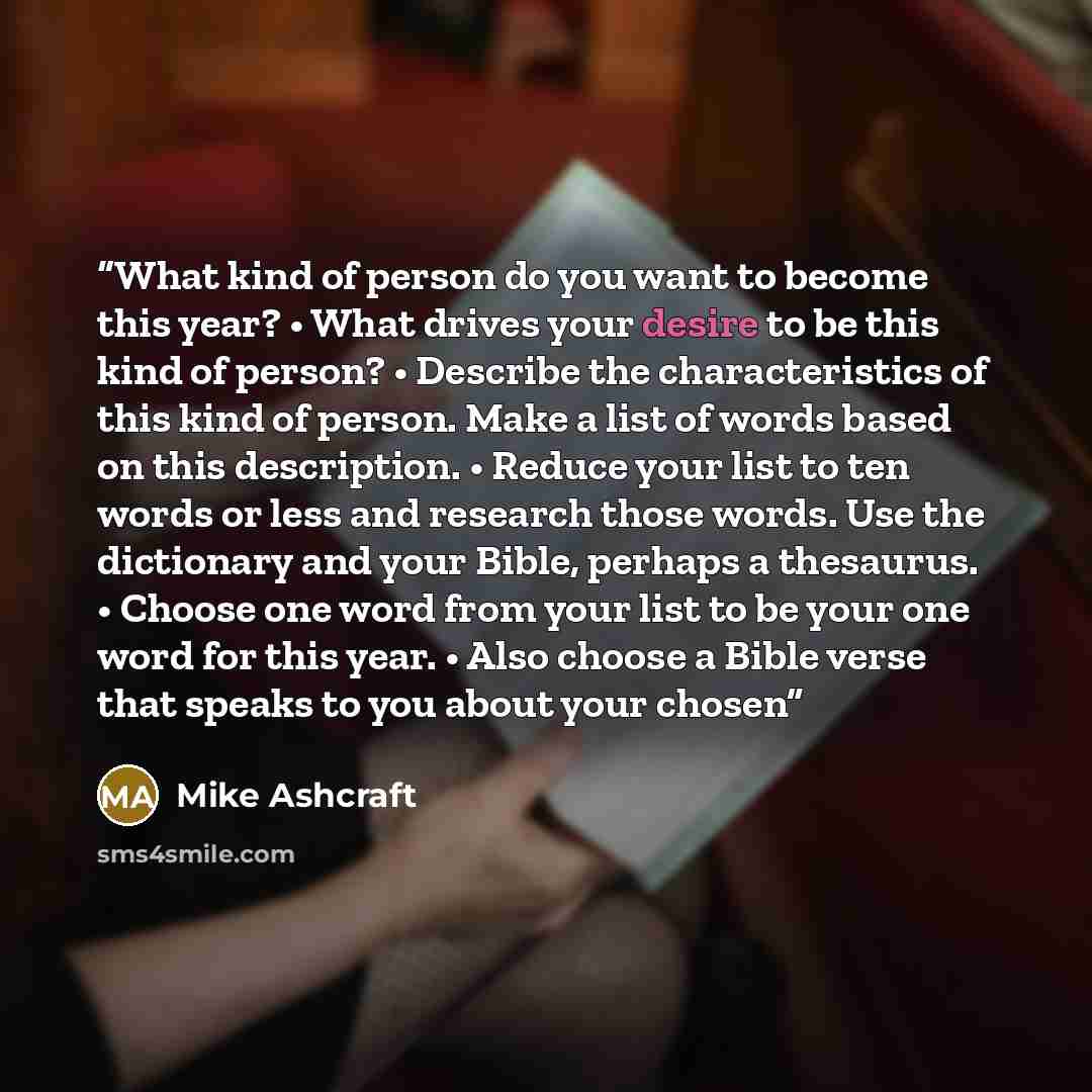 “What kind of person do you want to become this year? • What drives your desire to be this kind of person? • Describe the characteristics of this kind of person. Make a list of words based on this description. • Reduce your list to ten words or less and research those words. Use the dictionary and…” quote by Mike Ashcraft