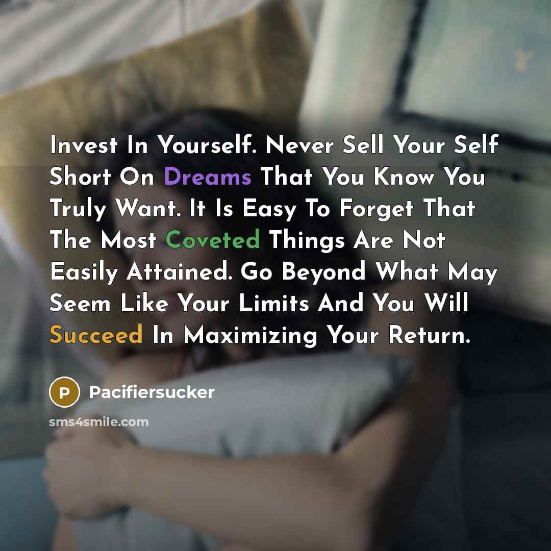 “Invest In Yourself. Never Sell Your Self Short On Dreams That You Know You Truly Want. It Is Easy To Forget That The Most Coveted Things Are Not Easily Attained. Go Beyond What May Seem Like Your Limits And You Will Succeed In Maximizing Your Return.” quote by Pacifiersucker