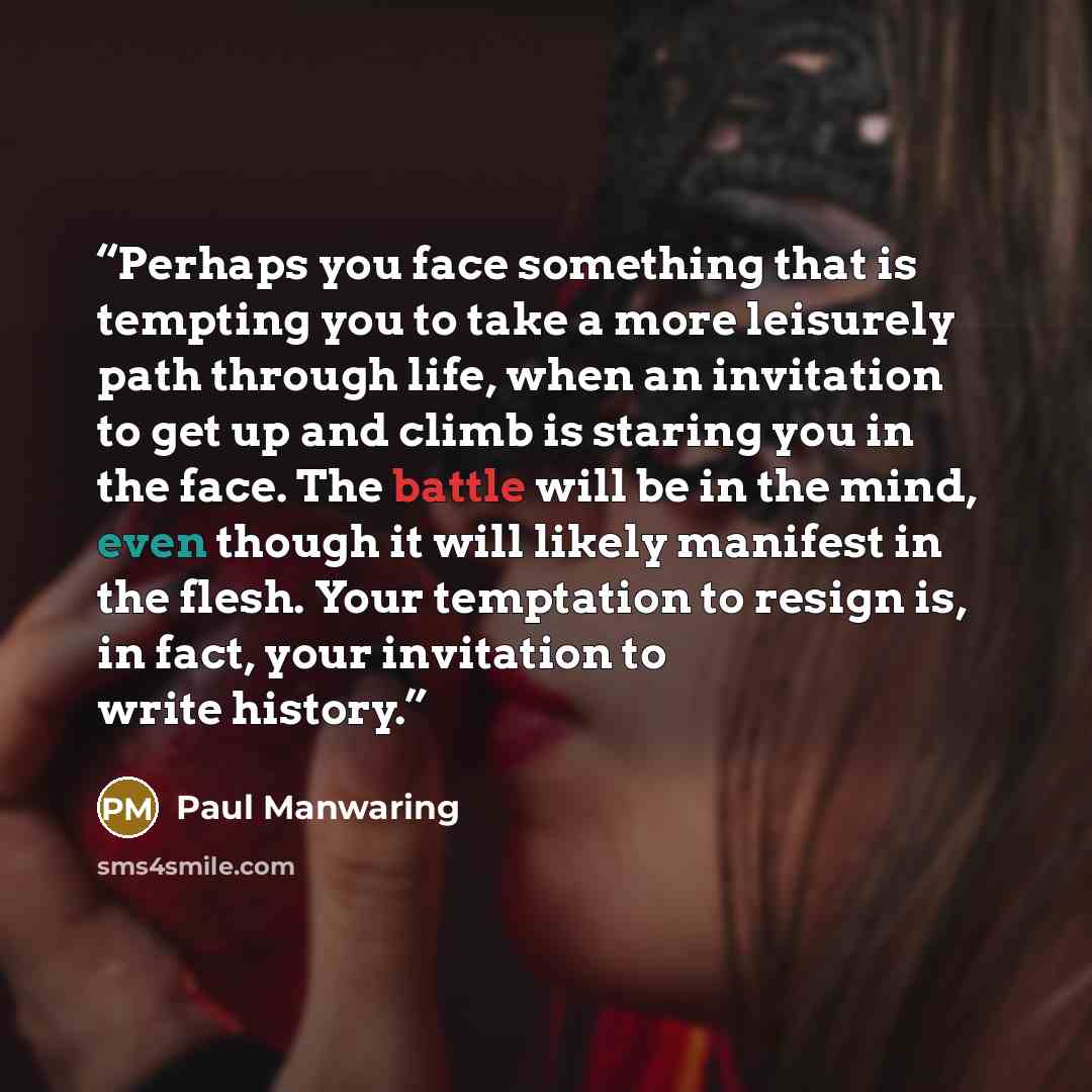 “Perhaps you face something that is tempting you to take a more leisurely path through life, when an invitation to get up and climb is staring you in the face. The battle will be in the mind, even though it will likely manifest in the flesh. Your temptation to resign is, in fact, your invitation to…” quote by Paul Manwaring