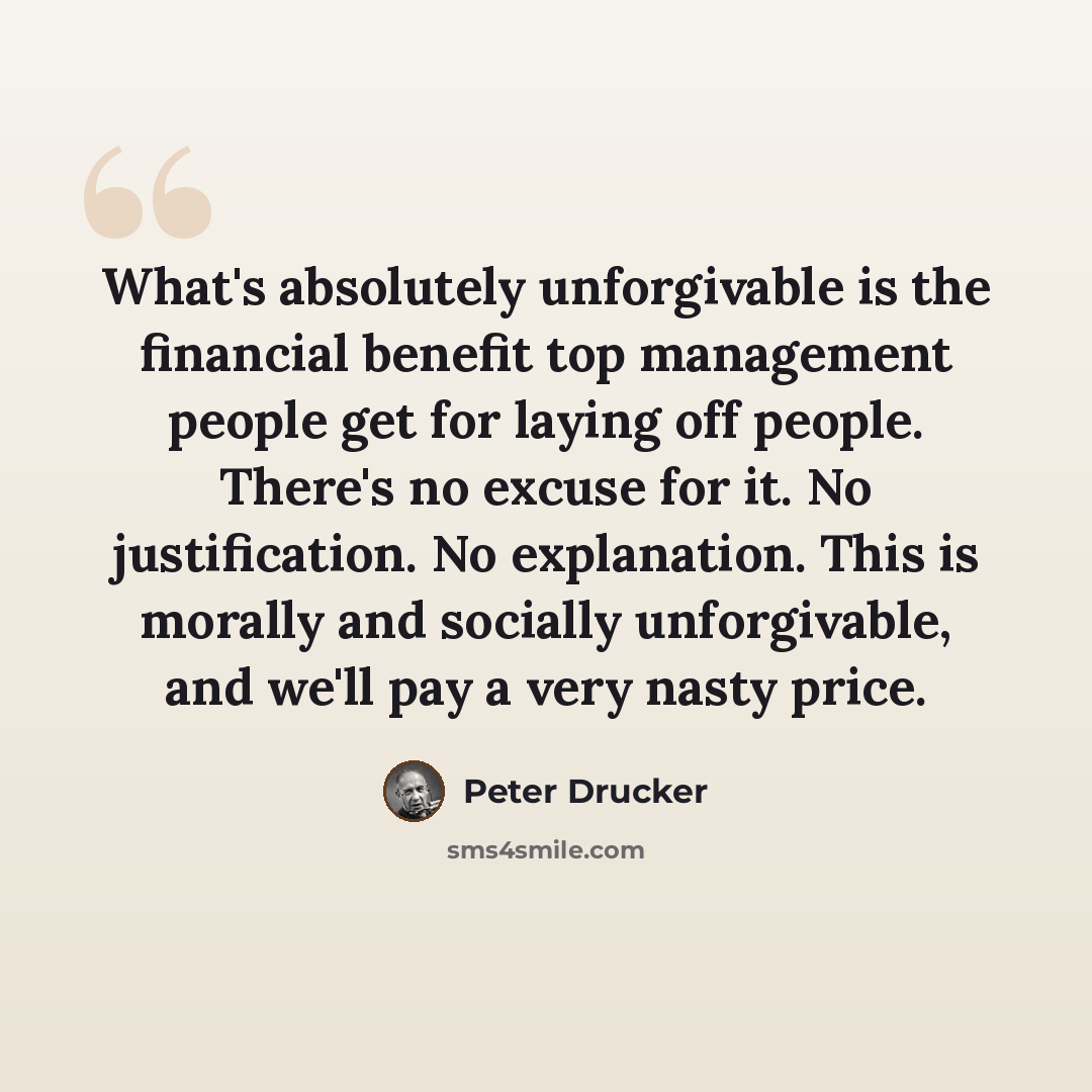 “What's absolutely unforgivable is the financial benefit top management people get for laying off people. There's no excuse for it. No justification. No explanation. This is morally and socially unforgivable, and we'll pay a very nasty price.” quote by Peter Drucker