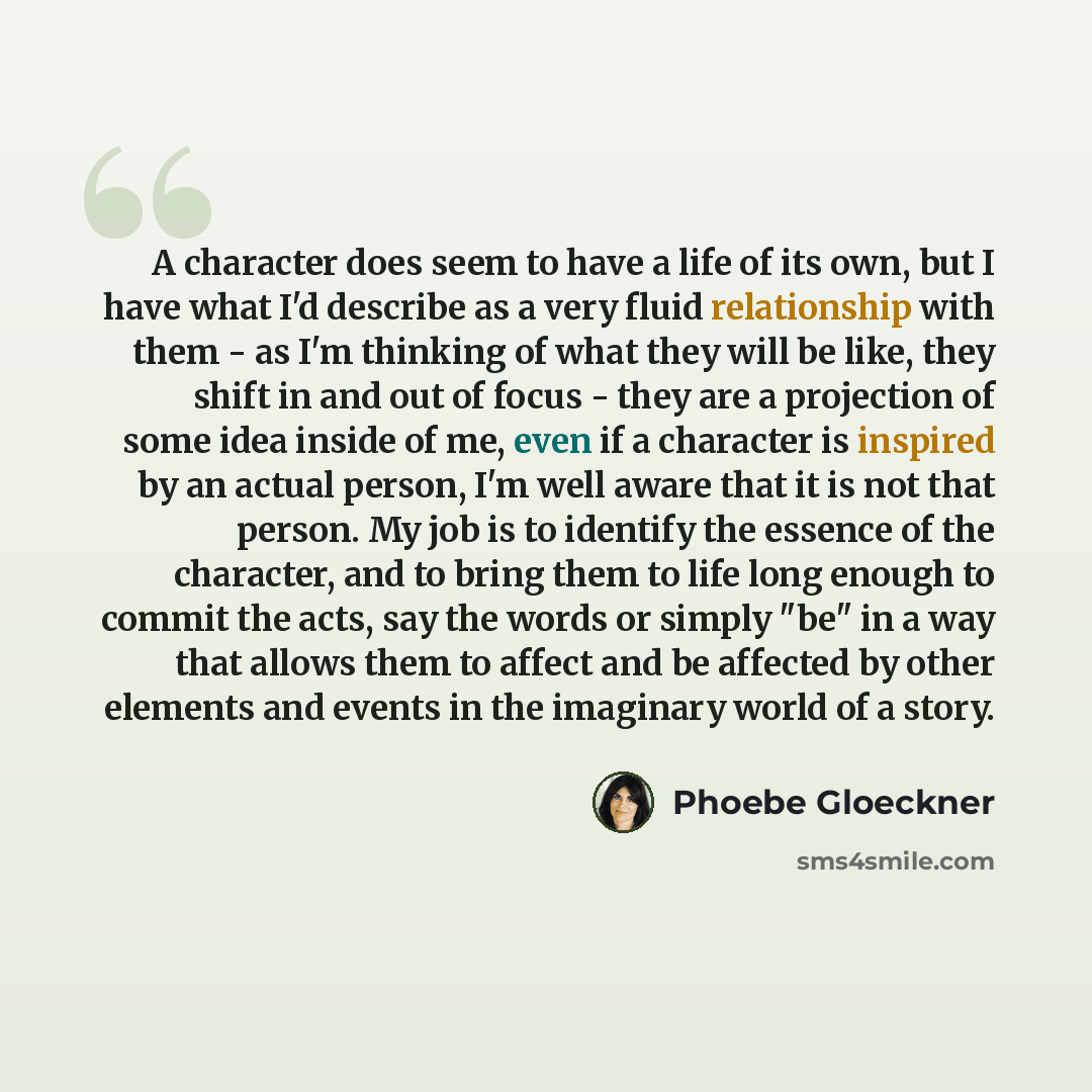 “A character does seem to have a life of its own, but I have what I'd describe as a very fluid relationship with them - as I'm thinking of what they will be like, they shift in and out of focus - they are a projection of some idea inside of me, even if a character is inspired by an actual person…” quote by Phoebe Gloeckner