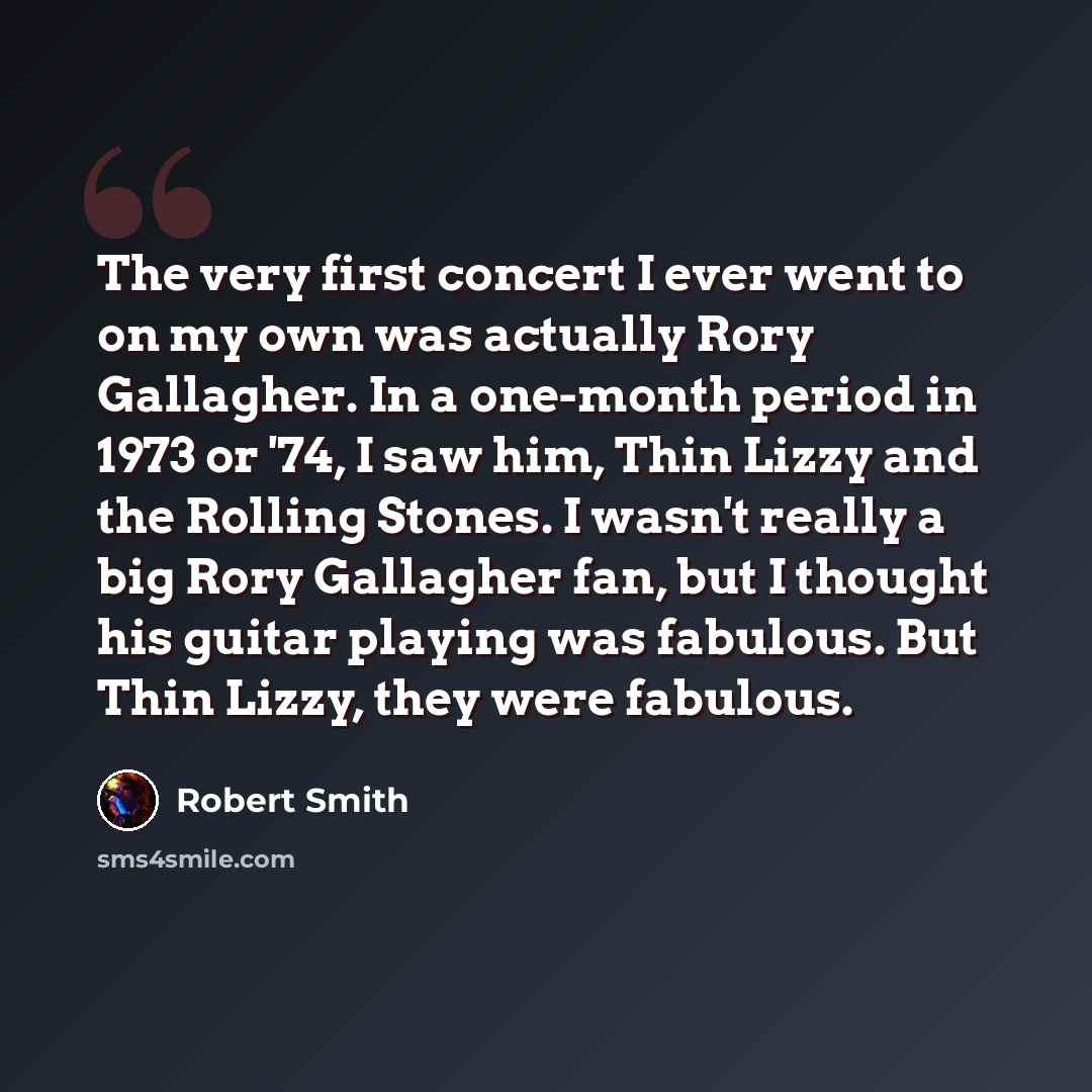 “The very first concert I ever went to on my own was actually Rory Gallagher. In a one-month period in 1973 or '74, I saw him, Thin Lizzy and the Rolling Stones. I wasn't really a big Rory Gallagher fan, but I thought his guitar playing was fabulous. But Thin Lizzy, they were fabulous.” quote by Robert Smith