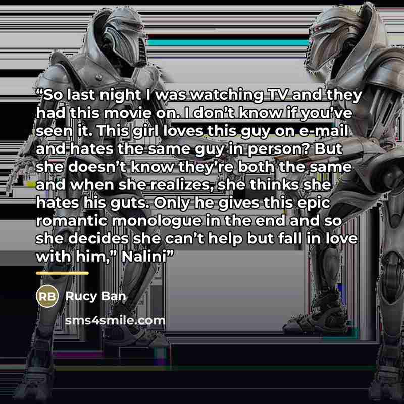 “So last night I was watching TV and they had this movie on. I don’t know if you’ve seen it. This girl loves this guy on e-mail and hates the same guy in person? But she doesn’t know they’re both the same and when she realizes, she thinks she hates his guts. Only he gives this epic romantic…” quote by Rucy Ban