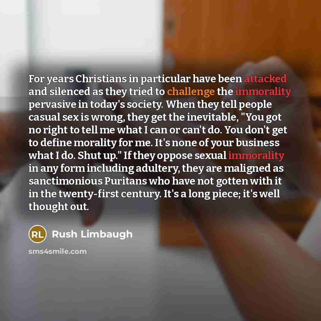 “For years Christians in particular have been attacked and silenced as they tried to challenge the immorality pervasive in today's society. When they tell people casual sex is wrong, they get the inevitable, "You got no right to tell me what I can or can't do. You don't get to define morality for…” quote by Rush Limbaugh