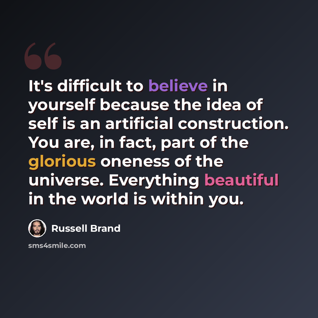 “It's difficult to believe in yourself because the idea of self is an artificial construction. You are, in fact, part of the glorious oneness of the universe. Everything beautiful in the world is within you.” quote by Russell Brand