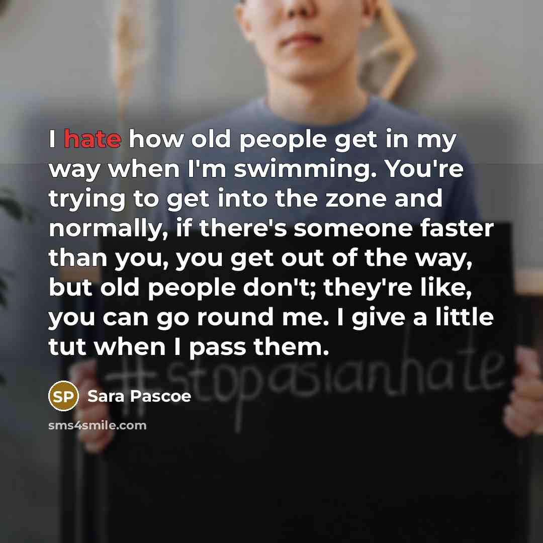 “I hate how old people get in my way when I'm swimming. You're trying to get into the zone and normally, if there's someone faster than you, you get out of the way, but old people don't; they're like, you can go round me. I give a little tut when I pass them.” quote by Sara Pascoe