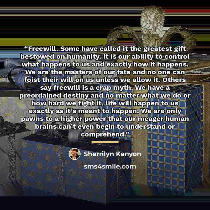 “Freewill. Some have called it the greatest gift bestowed on humanity. It is our ability to control what happens to us and exactly how it happens. We are the masters of our fate and no one can foist their will on us unless we allow it. Others say freewill is a crap myth. We have a preordained…” quote by Sherrilyn Kenyon