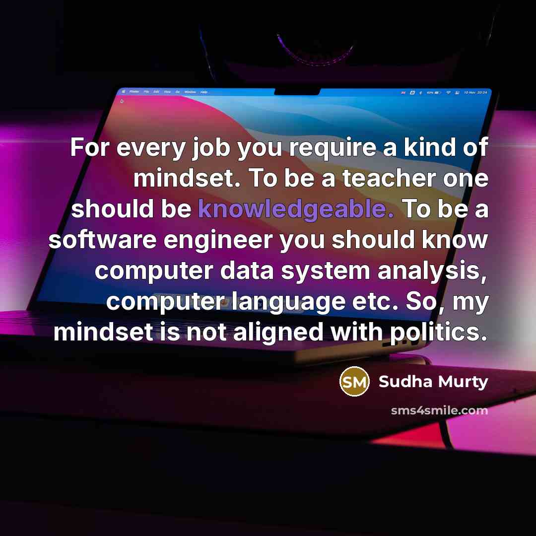 “For every job you require a kind of mindset. To be a teacher one should be knowledgeable. To be a software engineer you should know computer data system analysis, computer language etc. So, my mindset is not aligned with politics.” quote by Sudha Murty