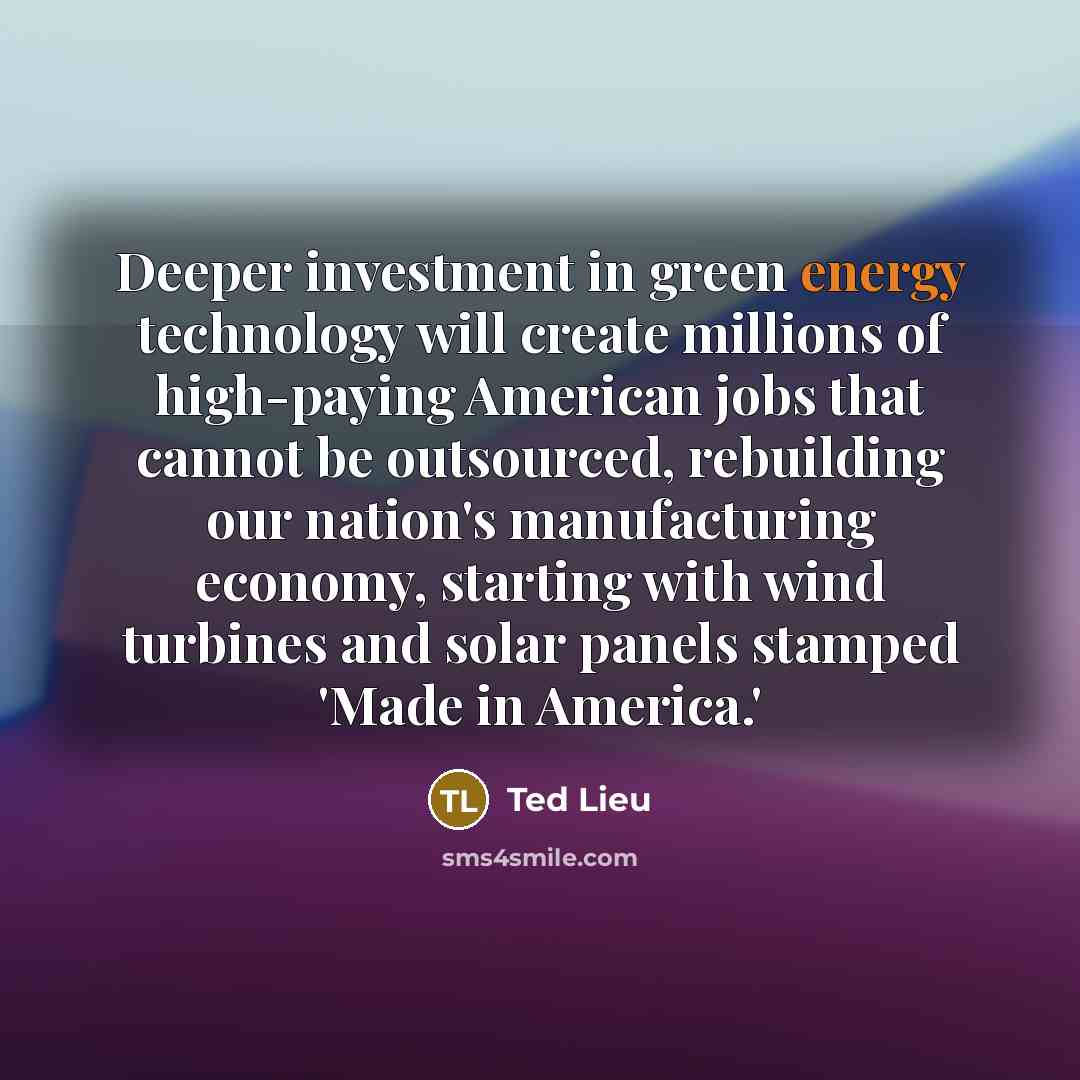 “Deeper investment in green energy technology will create millions of high-paying American jobs that cannot be outsourced, rebuilding our nation's manufacturing economy, starting with wind turbines and solar panels stamped 'Made in America.'” quote by Ted Lieu