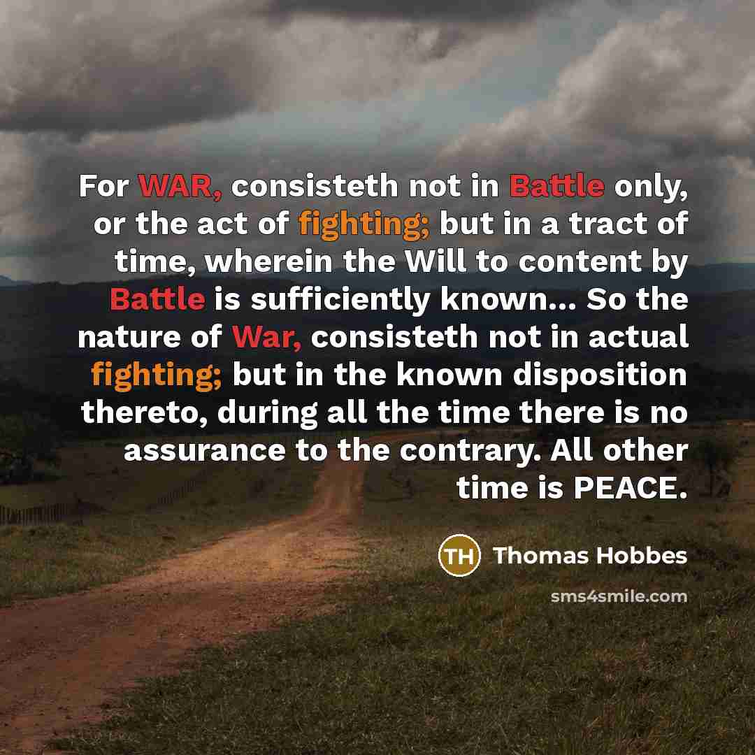 “For WAR, consisteth not in Battle only, or the act of fighting; but in a tract of time, wherein the Will to content by Battle is sufficiently known… So the nature of War, consisteth not in actual fighting; but in the known disposition thereto, during all the time there is no assurance to the…” quote by Thomas Hobbes