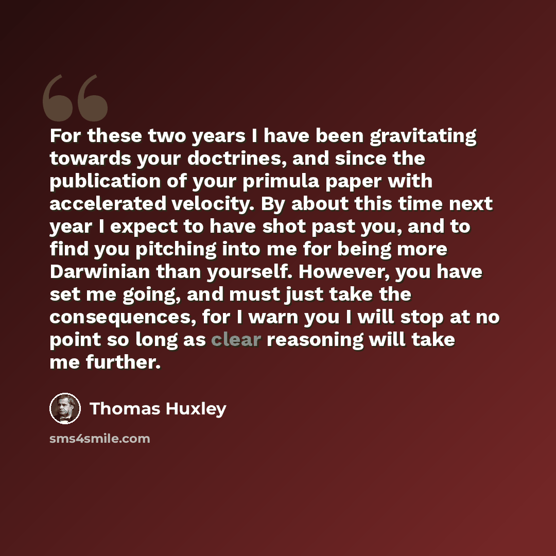 “For these two years I have been gravitating towards your doctrines, and since the publication of your primula paper with accelerated velocity. By about this time next year I expect to have shot past you, and to find you pitching into me for being more Darwinian than yourself. However, you have set…” quote by Thomas Huxley
