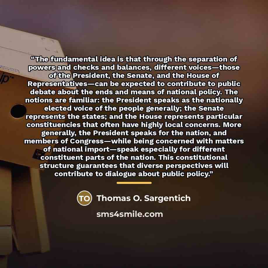 “The fundamental idea is that through the separation of powers and checks and balances, different voices—those of the President, the Senate, and the House of Representatives—can be expected to contribute to public debate about the ends and means of national policy. The notions are familiar: the…” quote by Thomas O. Sargentich