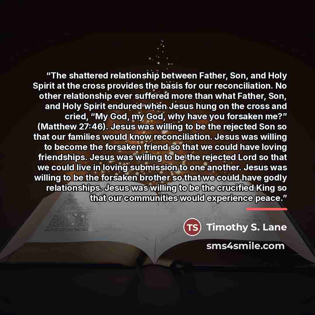 “The shattered relationship between Father, Son, and Holy Spirit at the cross provides the basis for our reconciliation. No other relationship ever suffered more than what Father, Son, and Holy Spirit endured when Jesus hung on the cross and cried, “My God, my God, why have you forsaken me?”…” quote by Timothy S. Lane