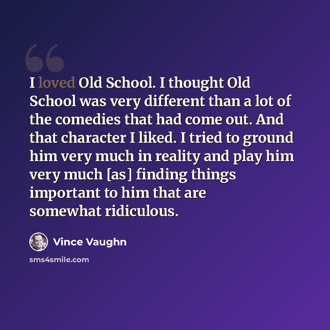 “I loved Old School. I thought Old School was very different than a lot of the comedies that had come out. And that character I liked. I tried to ground him very much in reality and play him very much [as] finding things important to him that are somewhat ridiculous.” quote by Vince Vaughn