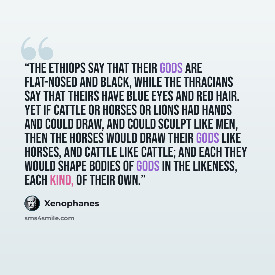 “The Ethiops say that their gods are flat-nosed and black, While the Thracians say that theirs have blue eyes and red hair. Yet if cattle or horses or lions had hands and could draw, And could sculpt like men, then the horses would draw their gods Like horses, and cattle like cattle; and each they…” quote by Xenophanes