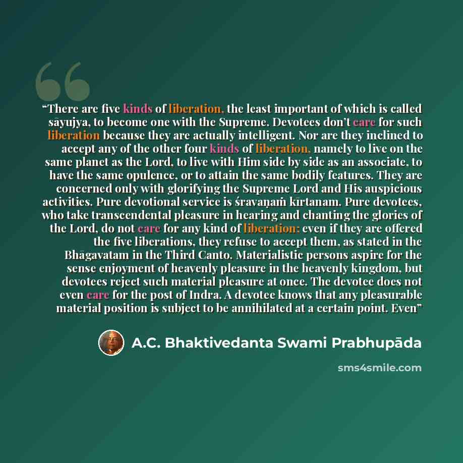 “There are five kinds of liberation, the least important of which is called sāyujya, to become one with the Supreme. Devotees don’t care for such liberation because they are actually intelligent. Nor are they inclined to accept any of the other four kinds of liberation, namely to live on the same…” quote by A.C. Bhaktivedanta Swami Prabhupāda