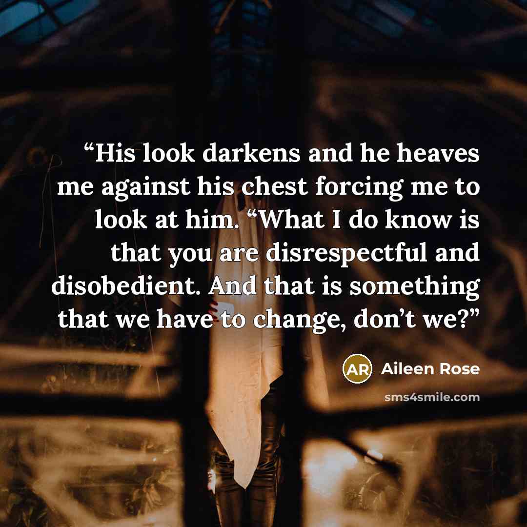 “His look darkens and he heaves me against his chest forcing me to look at him. “What I do know is that you are disrespectful and disobedient. And that is something that we have to change, don’t we?” quote by Aileen Rose