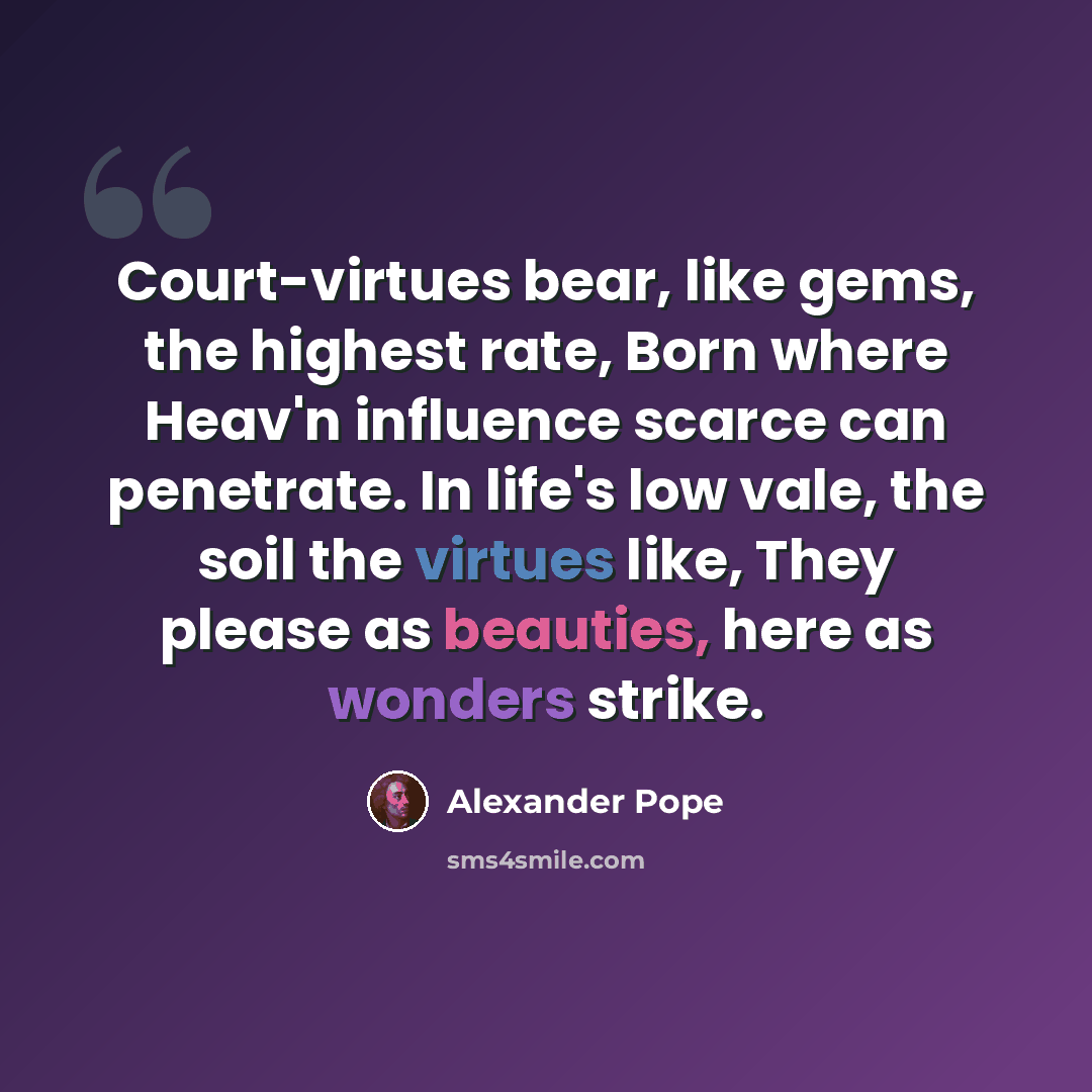 “Court-virtues bear, like gems, the highest rate, Born where Heav'n influence scarce can penetrate. In life's low vale, the soil the virtues like, They please as beauties, here as wonders strike.” quote by Alexander Pope