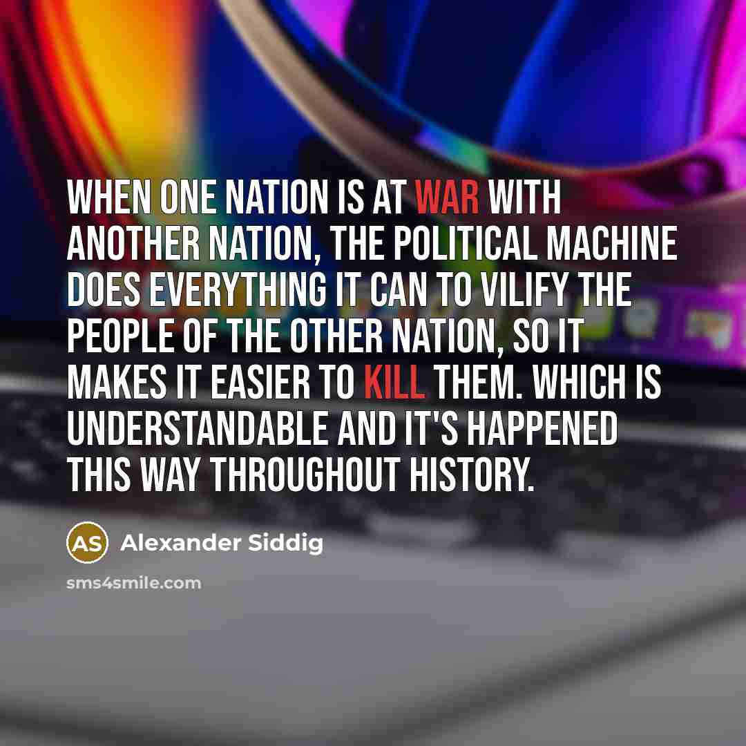 “When one nation is at war with another nation, the political machine does everything it can to vilify the people of the other nation, so it makes it easier to kill them. Which is understandable and it's happened this way throughout history.” quote by Alexander Siddig