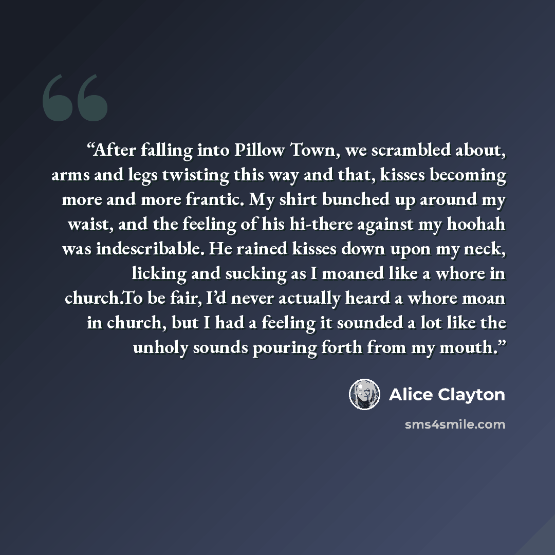 “After falling into Pillow Town, we scrambled about, arms and legs twisting this way and that, kisses becoming more and more frantic. My shirt bunched up around my waist, and the feeling of his hi-there against my hoohah was indescribable. He rained kisses down upon my neck, licking and sucking as…” quote by Alice Clayton