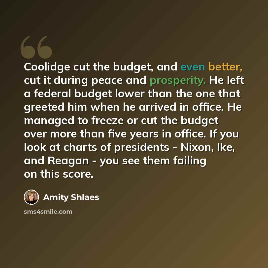 “Coolidge cut the budget, and even better, cut it during peace and prosperity. He left a federal budget lower than the one that greeted him when he arrived in office. He managed to freeze or cut the budget over more than five years in office. If you look at charts of presidents - Nixon, Ike, and…” quote by Amity Shlaes