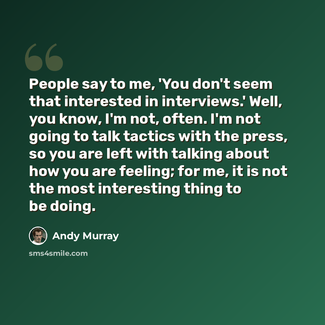 “People say to me, 'You don't seem that interested in interviews.' Well, you know, I'm not, often. I'm not going to talk tactics with the press, so you are left with talking about how you are feeling; for me, it is not the most interesting thing to be doing.” quote by Andy Murray