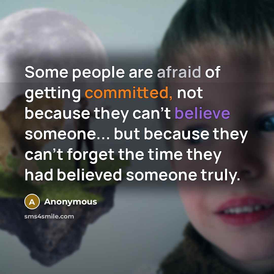 “Some people are afraid of getting committed, not because they can't believe someone... but because they can't forget the time they had believed someone truly.” quote by Anonymous