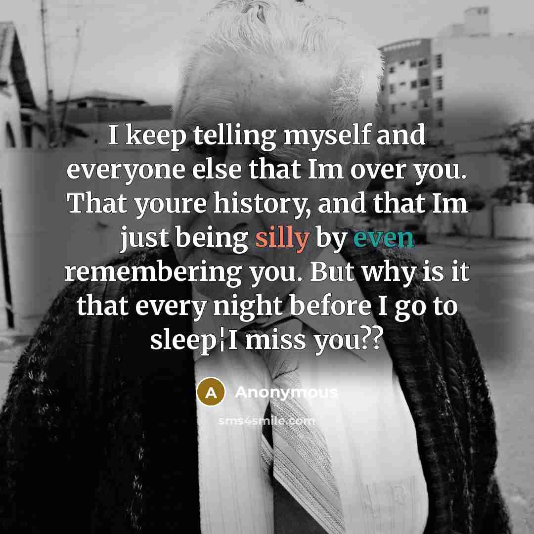 “I keep telling myself and everyone else that Im over you. That youre history, and that Im just being silly by even remembering you. But why is it that every night before I go to sleep¦I miss you??” quote by Anonymous