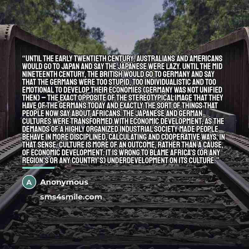 “Until the early twentieth century, Australians and Americans would go to Japan and say the Japanese were lazy. Until the mid nineteenth century, the British would go to Germany and say that the Germans were too stupid, too individualistic and too emotional to develop their economies (Germany was…” quote by Anonymous