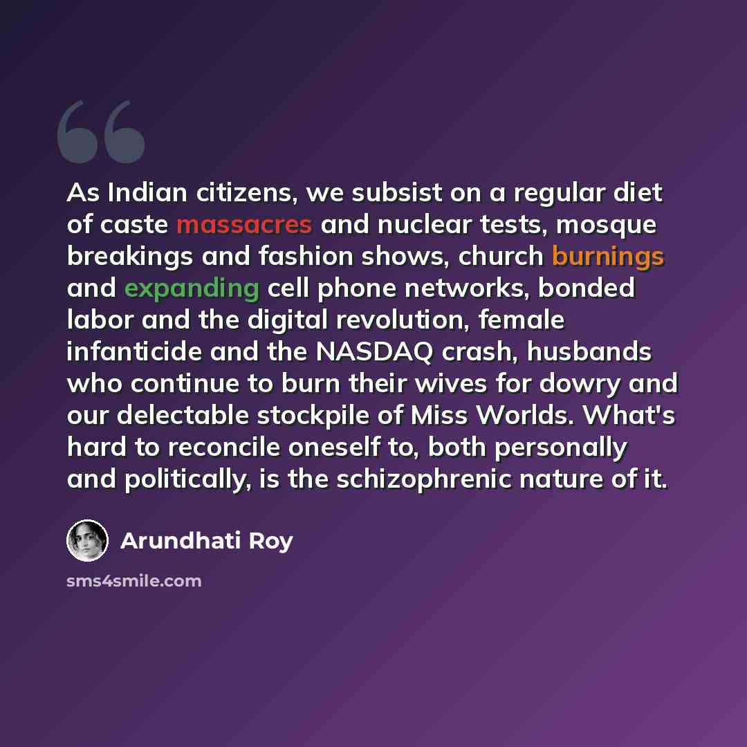 “As Indian citizens, we subsist on a regular diet of caste massacres and nuclear tests, mosque breakings and fashion shows, church burnings and expanding cell phone networks, bonded labor and the digital revolution, female infanticide and the NASDAQ crash, husbands who continue to burn their wives…” quote by Arundhati Roy