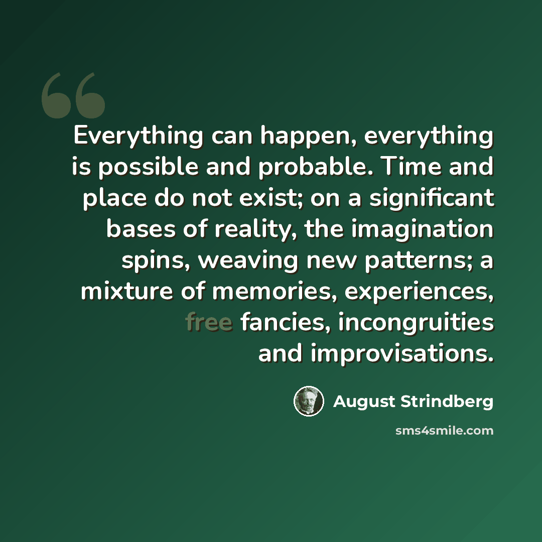“Everything can happen, everything is possible and probable. Time and place do not exist; on a significant bases of reality, the imagination spins, weaving new patterns; a mixture of memories, experiences, free fancies, incongruities and improvisations.” quote by August Strindberg