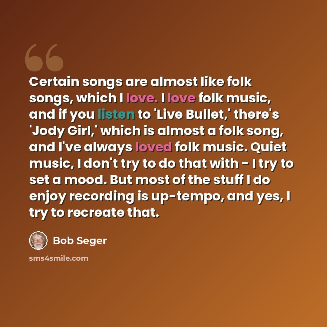 “Certain songs are almost like folk songs, which I love. I love folk music, and if you listen to 'Live Bullet,' there's 'Jody Girl,' which is almost a folk song, and I've always loved folk music. Quiet music, I don't try to do that with - I try to set a mood. But most of the stuff I do enjoy…” quote by Bob Seger