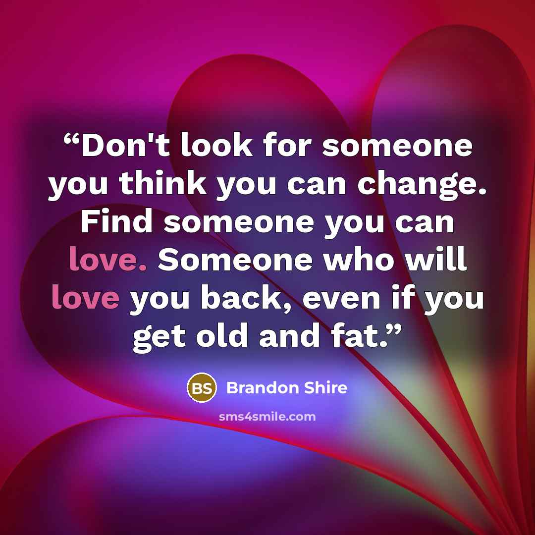 “Don't look for someone you think you can change. Find someone you can love. Someone who will love you back, even if you get old and fat.” quote by Brandon Shire