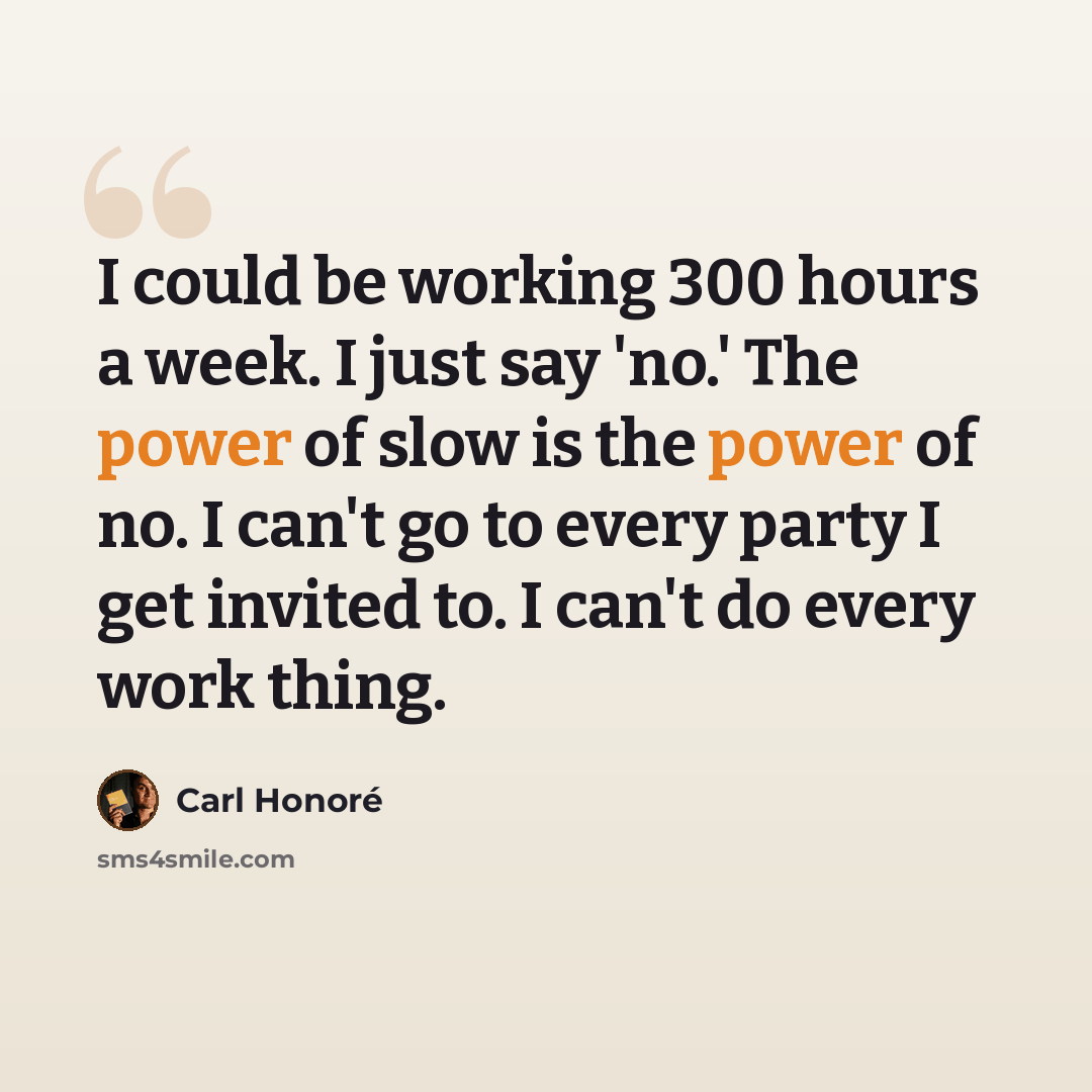 “I could be working 300 hours a week. I just say 'no.' The power of slow is the power of no. I can't go to every party I get invited to. I can't do every work thing.” quote by Carl Honore