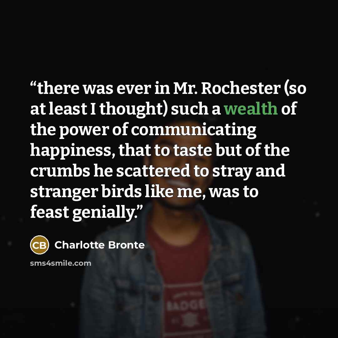 “there was ever in Mr. Rochester (so at least I thought) such a wealth of the power of communicating happiness, that to taste but of the crumbs he scattered to stray and stranger birds like me, was to feast genially.” quote by Charlotte Brontë
