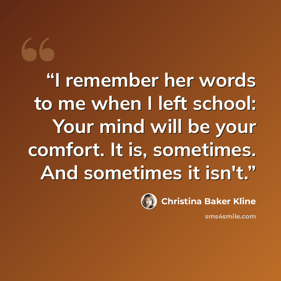 “I remember her words to me when I left school: Your mind will be your comfort. It is, sometimes. And sometimes it isn't.” quote by Christina Baker Kline