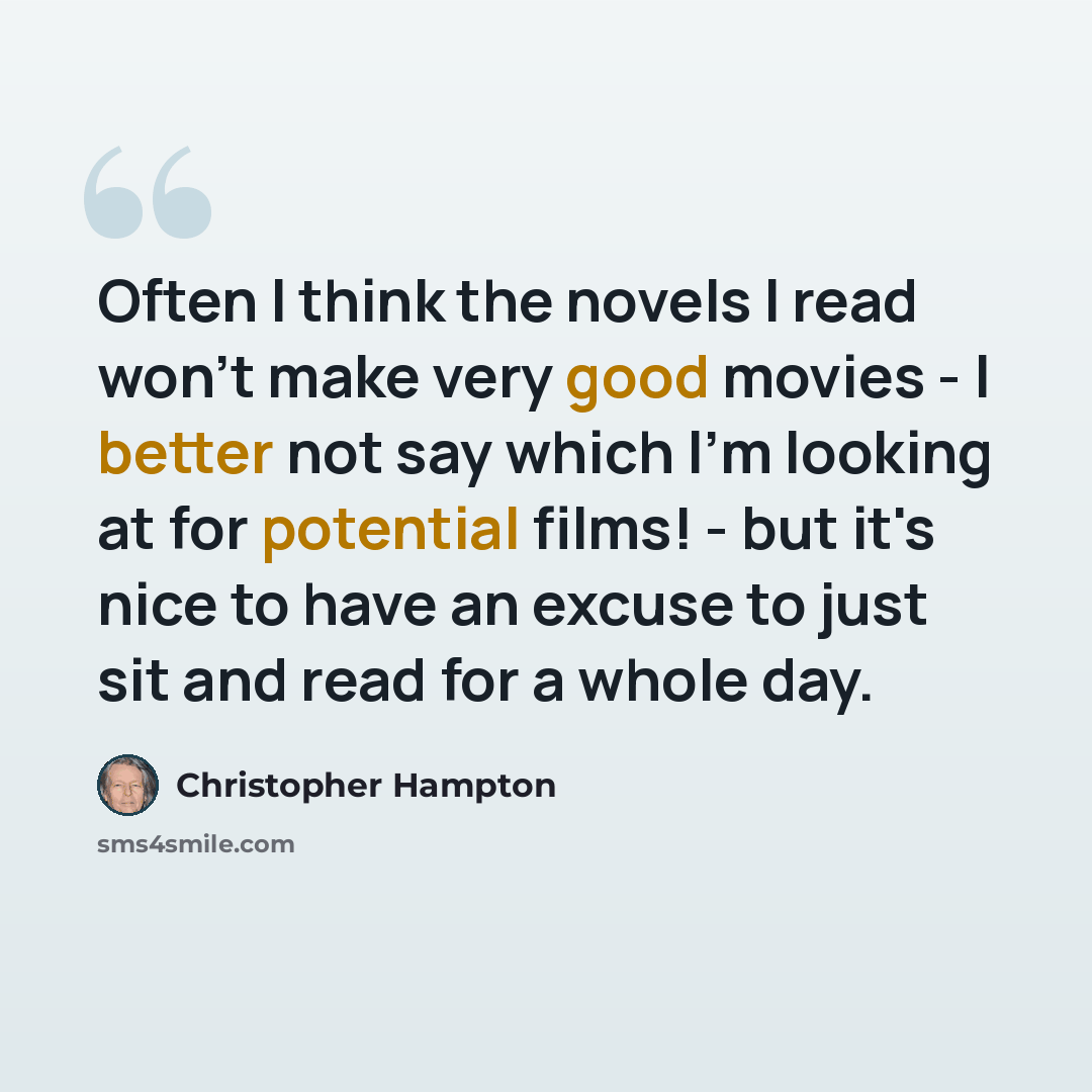 “Often I think the novels I read won't make very good movies - I better not say which I'm looking at for potential films! - but it's nice to have an excuse to just sit and read for a whole day.” quote by Christopher Hampton