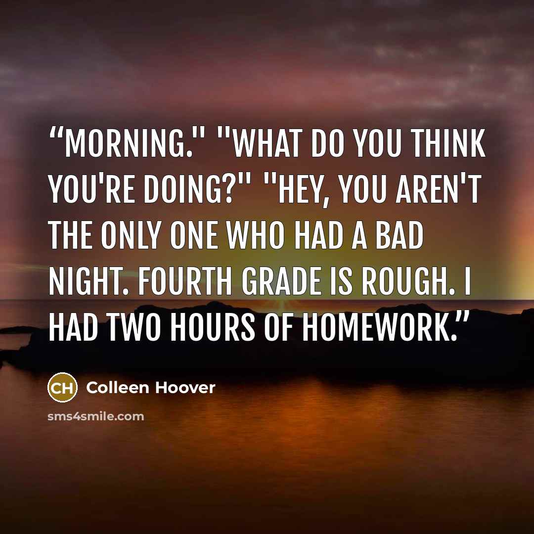 “Morning." "What do you think you're doing?" "Hey, you aren't the only one who had a bad night. Fourth grade is rough. I had two hours of homework.” quote by Colleen Hoover