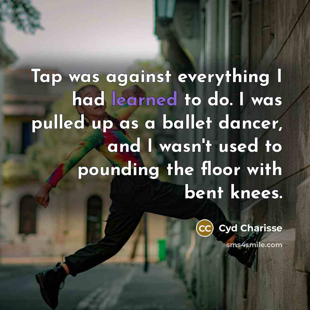 “Tap was against everything I had learned to do. I was pulled up as a ballet dancer, and I wasn't used to pounding the floor with bent knees.” quote by Cyd Charisse
