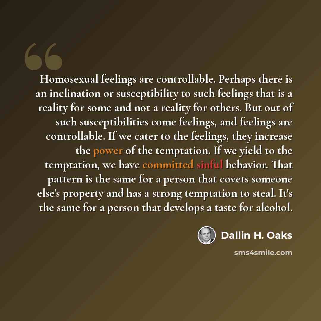 “Homosexual feelings are controllable. Perhaps there is an inclination or susceptibility to such feelings that is a reality for some and not a reality for others. But out of such susceptibilities come feelings, and feelings are controllable. If we cater to the feelings, they increase the power of…” quote by Dallin H. Oaks