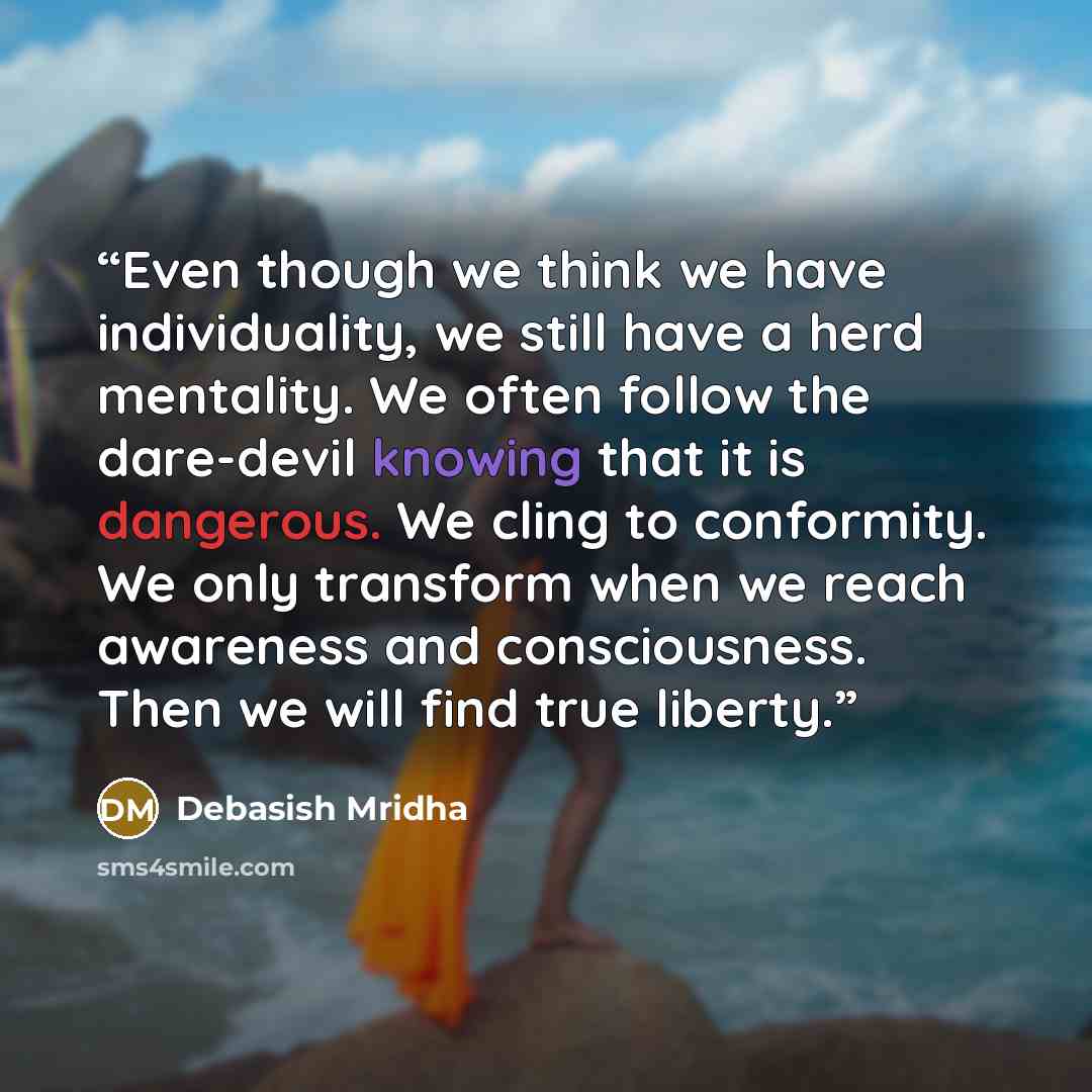 “Even though we think we have individuality, we still have a herd mentality. We often follow the dare-devil knowing that it is dangerous. We cling to conformity. We only transform when we reach awareness and consciousness. Then we will find true liberty.” quote by Debasish Mridha
