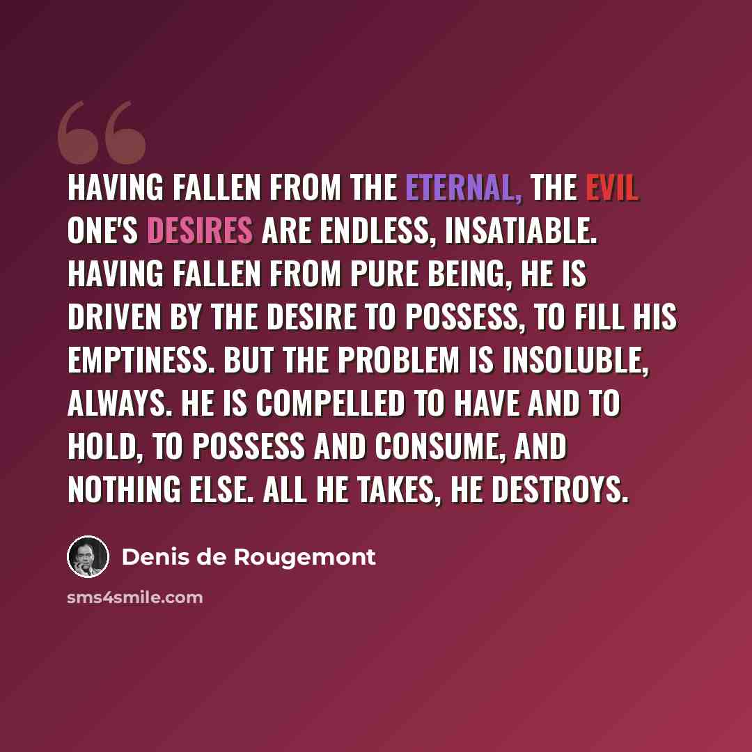 “Having fallen from the eternal, the Evil One's desires are endless, insatiable. Having fallen from pure Being, he is driven by the desire to possess, to fill his emptiness. But the problem is insoluble, always. He is compelled to have and to hold, to possess and consume, and nothing else. All he…” quote by Denis de Rougemont