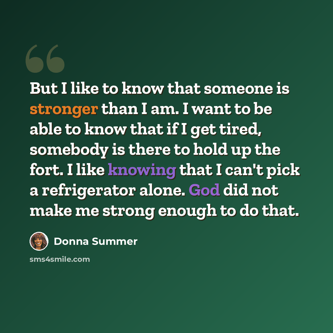 “But I like to know that someone is stronger than I am. I want to be able to know that if I get tired, somebody is there to hold up the fort. I like knowing that I can't pick a refrigerator alone. God did not make me strong enough to do that.” quote by Donna Summer