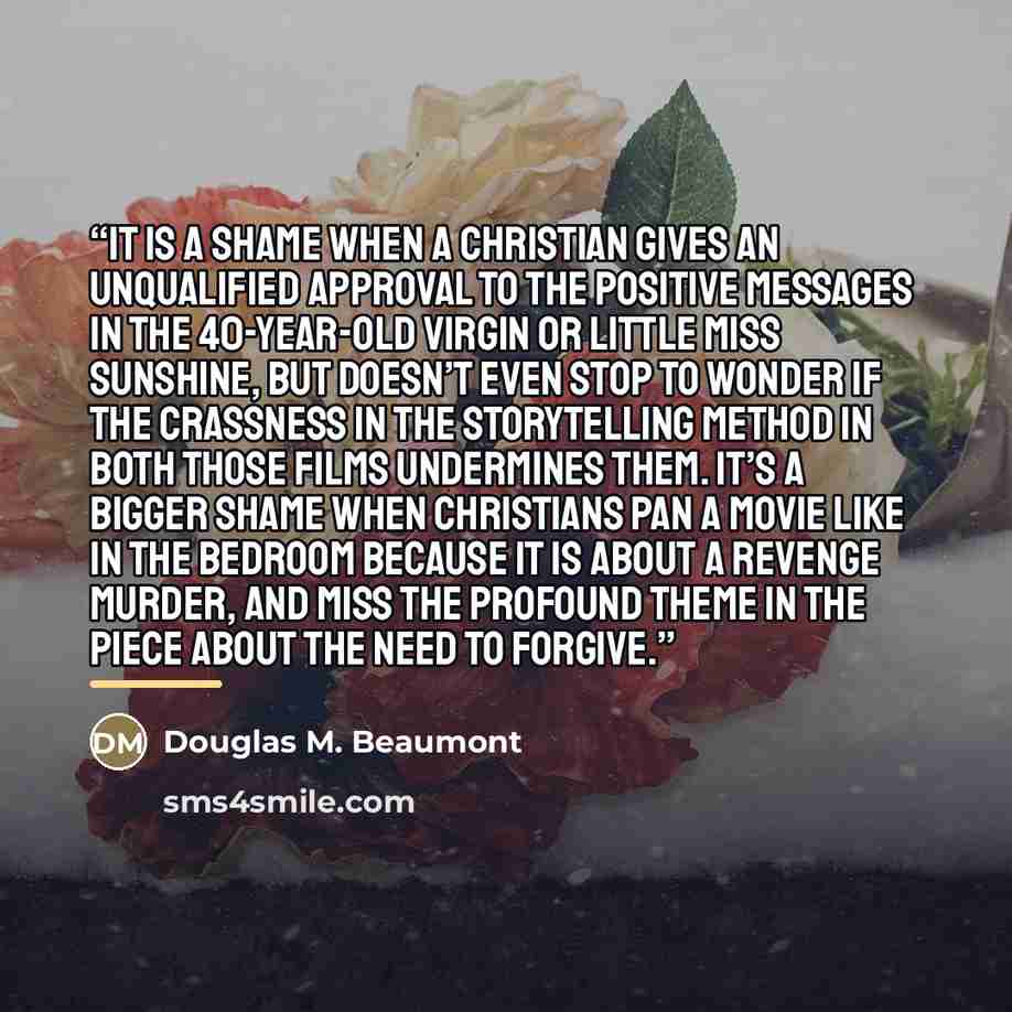 “It is a shame when a Christian gives an unqualified approval to the positive messages in The 40-Year-Old Virgin or Little Miss Sunshine, but doesn’t even stop to wonder if the crassness in the storytelling method in both those films undermines them. It’s a bigger shame when Christians pan a movie…” quote by Douglas M. Beaumont